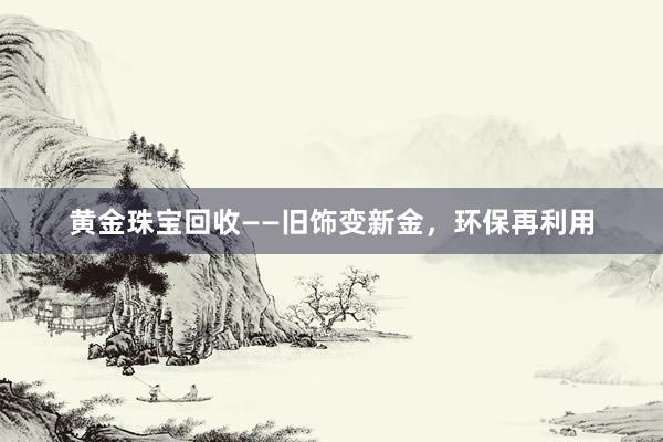 黄金珠宝回收——旧饰变新金，环保再利用